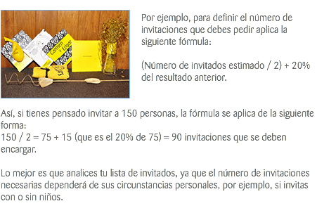 ﷯ Por ejemplo, para definir el número de invitaciones que debes pedir aplica la siguiente fórmula: (Número de invitados estimado / 2) + 20% del resultado anterior. Así, si tienes pensado invitar a 150 personas, la fórmula se aplica de la siguiente forma: 150 / 2 = 75 + 15 (que es el 20% de 75) = 90 invitaciones que se deben encargar. Lo mejor es que analices tu lista de invitados, ya que el número de invitaciones necesarias dependerá de sus circunstancias personales, por ejemplo, si invitas con o sin niños. 